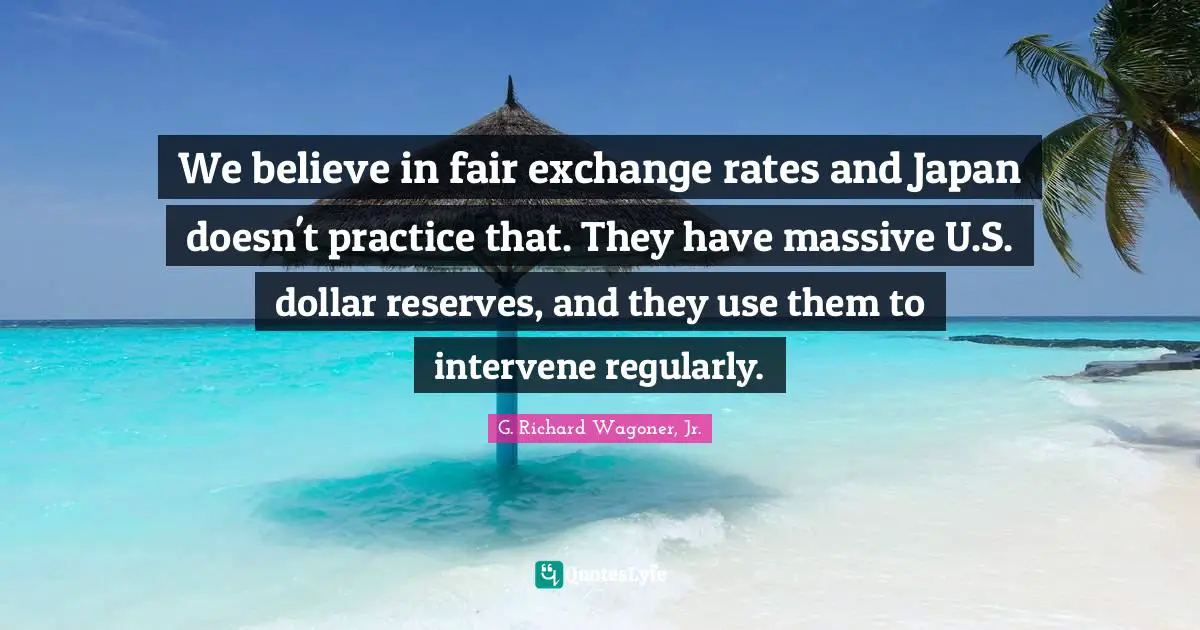 We believe in fair exchange rates and Japan doesn't practice that. They have massive U.S. dollar reserves, and they use them to intervene regularly.