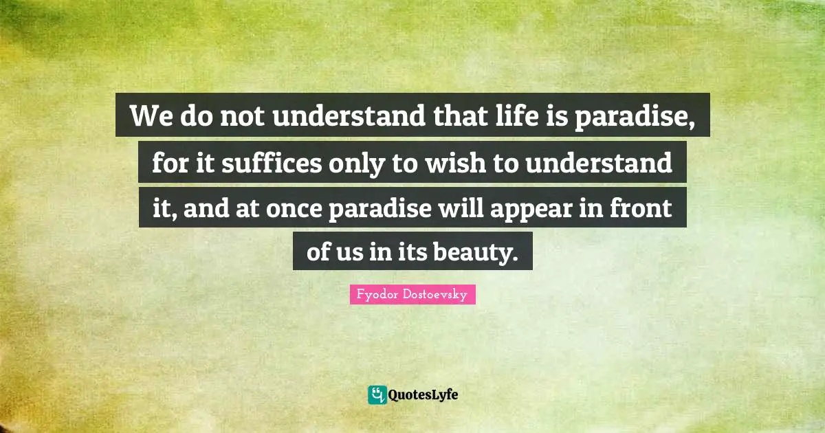 We do not understand that life is paradise, for it suffices only to wish to understand it, and at once paradise will appear in front of us in its beauty.