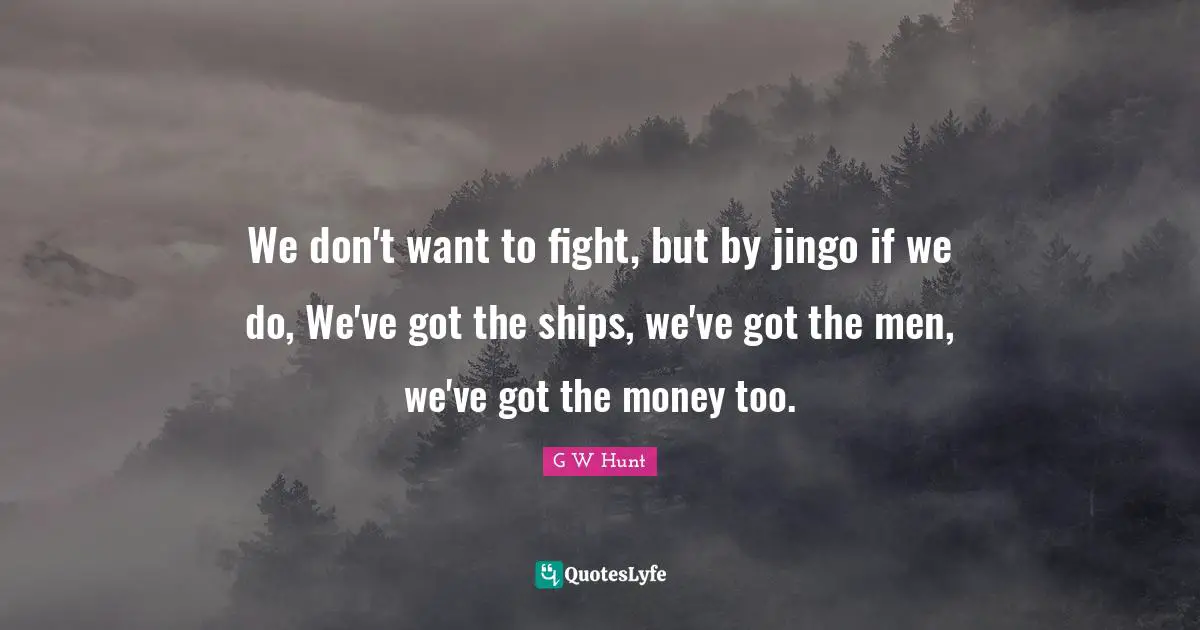 We don't want to fight, but by jingo if we do, We've got the ships, we've got the men, we've got the money too.