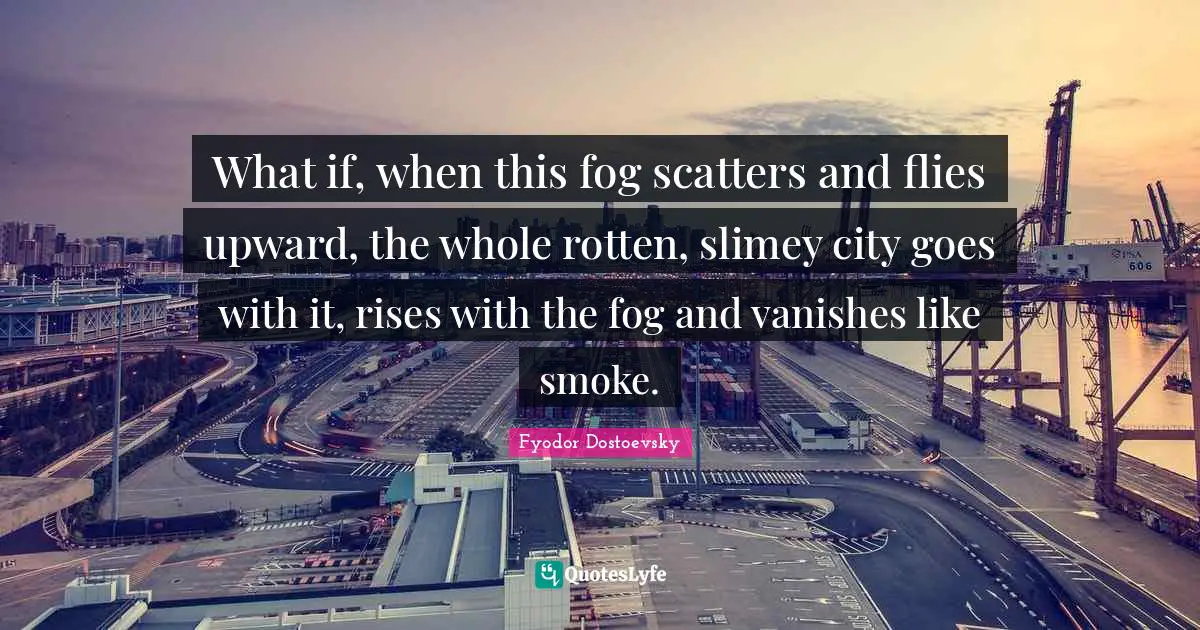 What if, when this fog scatters and flies upward, the whole rotten, slimey city goes with it, rises with the fog and vanishes like smoke.
