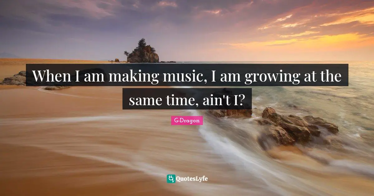 G-Dragon Quotes: "When I am making music, I am growing at the same time, ain't I?"