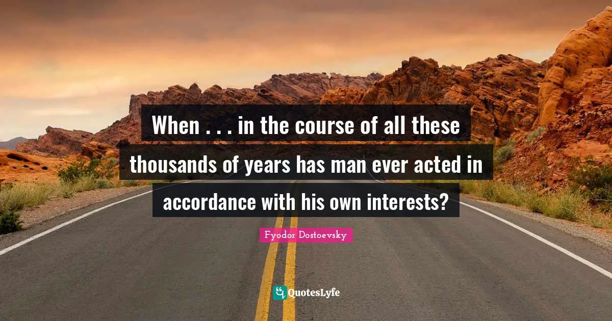 When . . . in the course of all these thousands of years has man ever acted in accordance with his own interests?