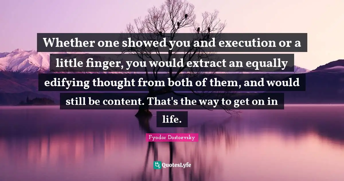 Whether one showed you and execution or a little finger, you would extract an equally edifying thought from both of them, and would still be content. That's the way to get on in life.
