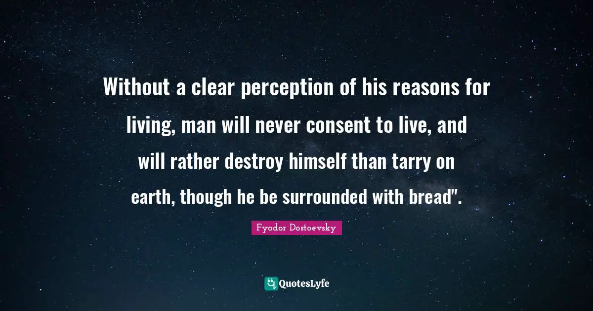 Without a clear perception of his reasons for living, man will never consent to live, and will rather destroy himself than tarry on earth, though he be surrounded with bread".