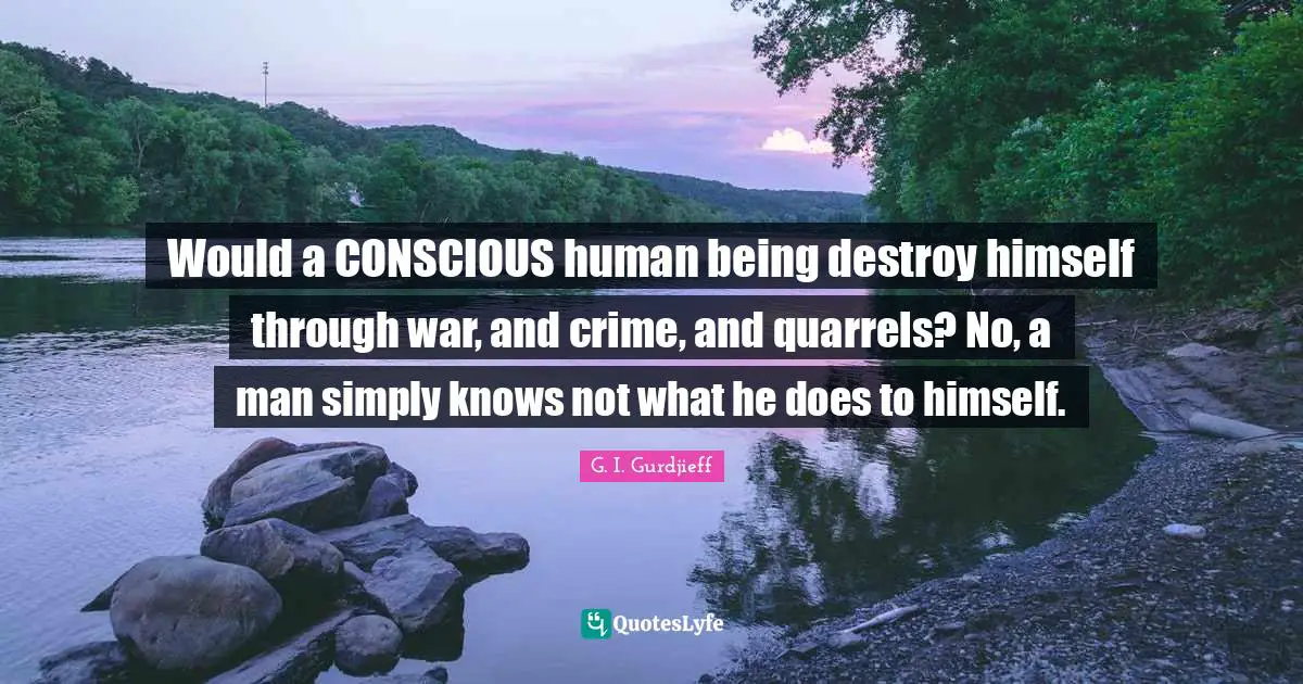 Would a CONSCIOUS human being destroy himself through war, and crime, and quarrels? No, a man simply knows not what he does to himself.