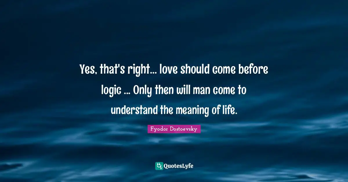 Yes, that's right... love should come before logic ... Only then will man come to understand the meaning of life.