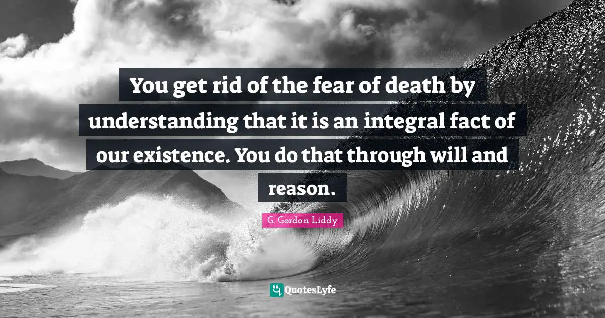 You get rid of the fear of death by understanding that it is an integral fact of our existence. You do that through will and reason.