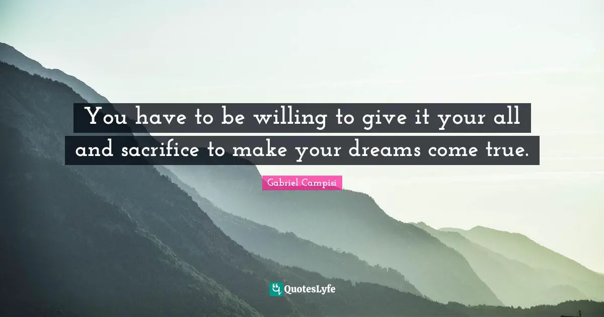 You have to be willing to give it your all and sacrifice to make your dreams come true.