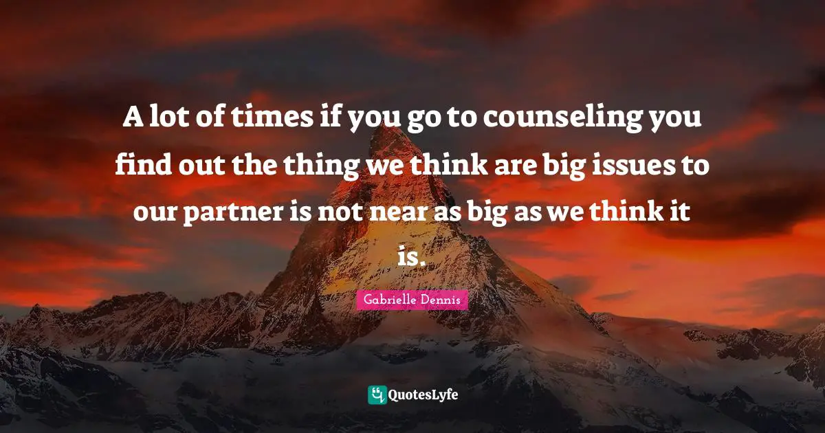 A lot of times if you go to counseling you find out the thing we think are big issues to our partner is not near as big as we think it is.