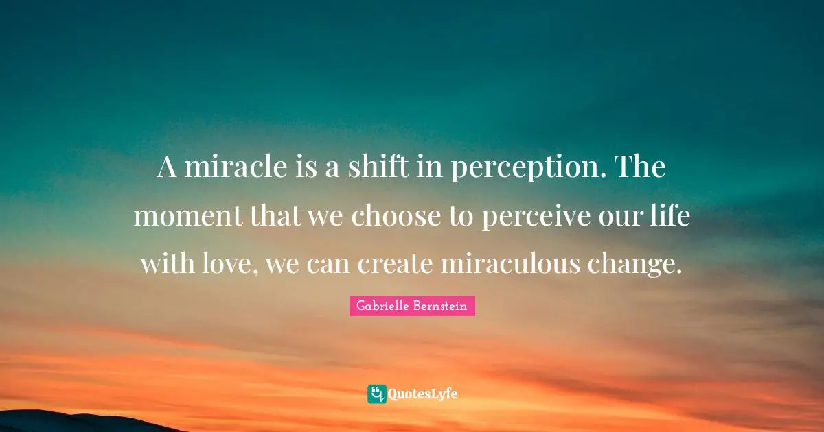 Perceive Quotes: "A miracle is a shift in perception. The moment that we choose to perceive our life with love, we can create miraculous change."