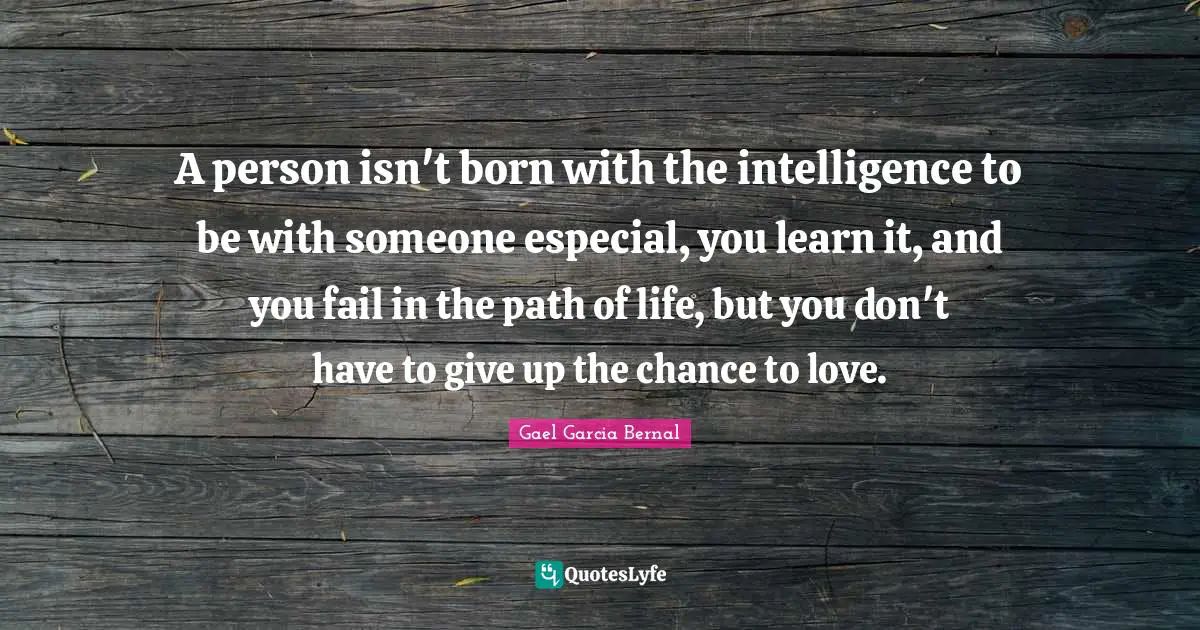 A person isn't born with the intelligence to be with someone especial, you learn it, and you fail in the path of life, but you don't have to give up the chance to love.