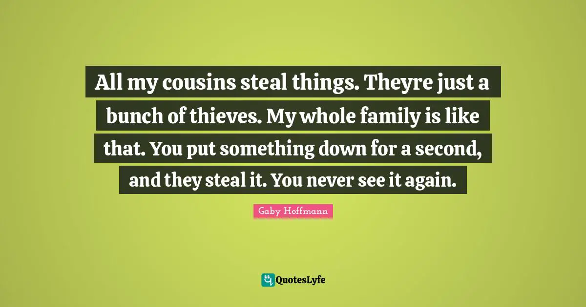 All my cousins steal things. Theyre just a bunch of thieves. My whole family is like that. You put something down for a second, and they steal it. You never see it again.