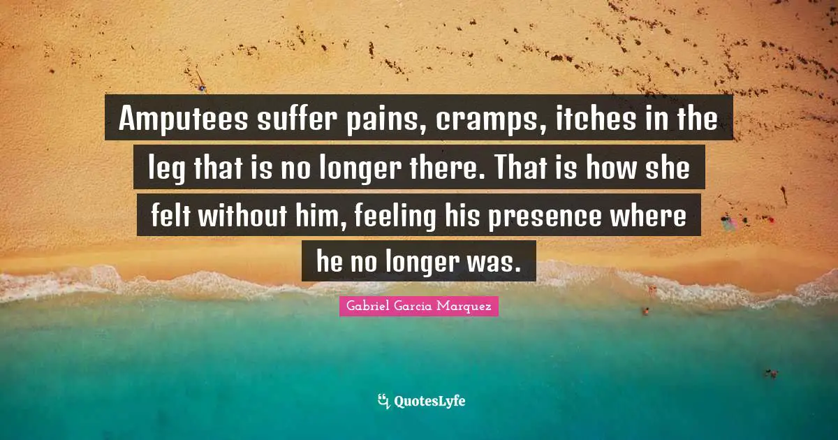 Amputees suffer pains, cramps, itches in the leg that is no longer there. That is how she felt without him, feeling his presence where he no longer was.