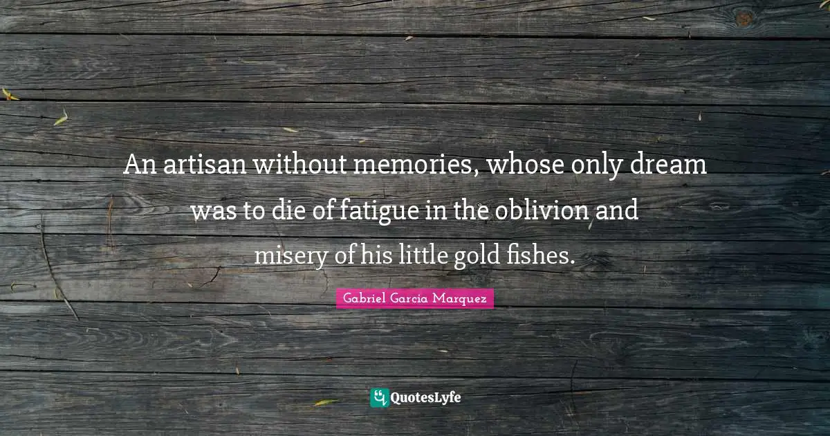 An artisan without memories, whose only dream was to die of fatigue in the oblivion and misery of his little gold fishes.