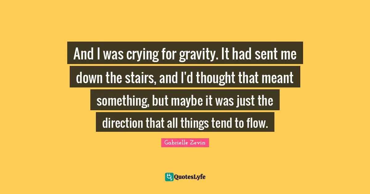And I was crying for gravity. It had sent me down the stairs, and I'd thought that meant something, but maybe it was just the direction that all things tend to flow.