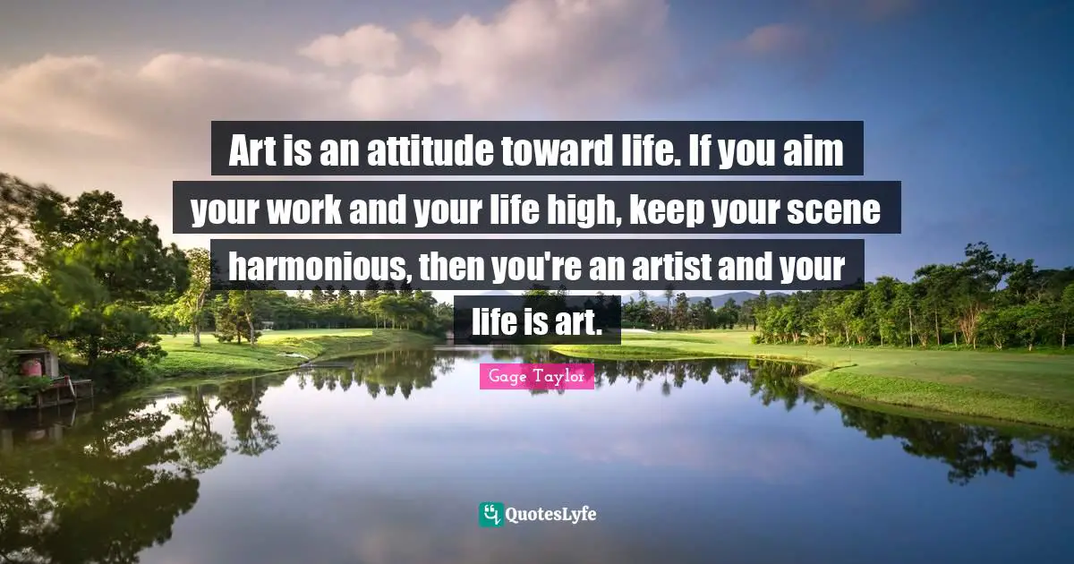 Art is an attitude toward life. If you aim your work and your life high, keep your scene harmonious, then you're an artist and your life is art.