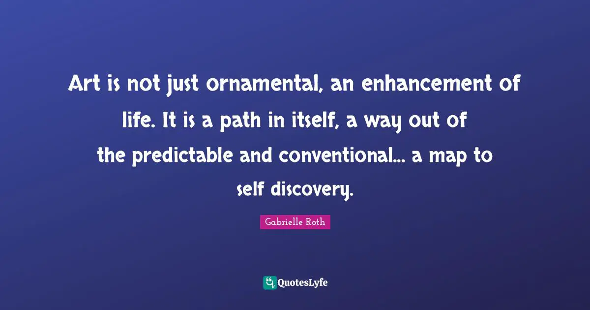 Gabrielle Roth Quotes: "Art is not just ornamental, an enhancement of life. It is a path in itself, a way out of the predictable and conventional... a map to self discovery."