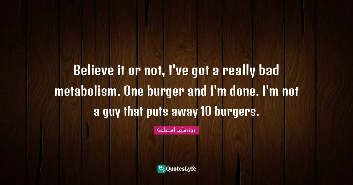 Believe it or not, I've got a really bad metabolism. One burger and I'm done. I'm not a guy that puts away 10 burgers.