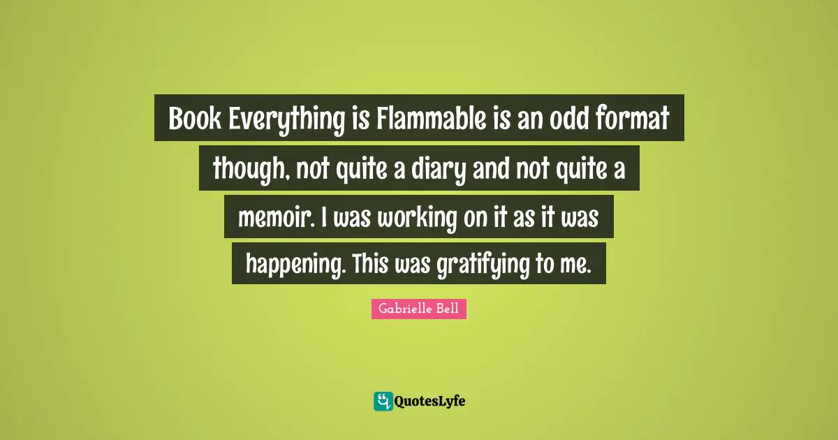 Book Everything is Flammable is an odd format though, not quite a diary and not quite a memoir. I was working on it as it was happening. This was gratifying to me.