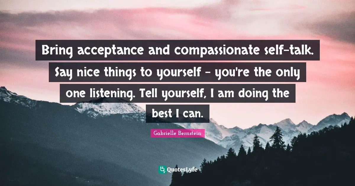 Gabrielle Quotes: "Bring acceptance and compassionate self-talk. Say nice things to yourself - you're the only one listening. Tell yourself, I am doing the best I can."
