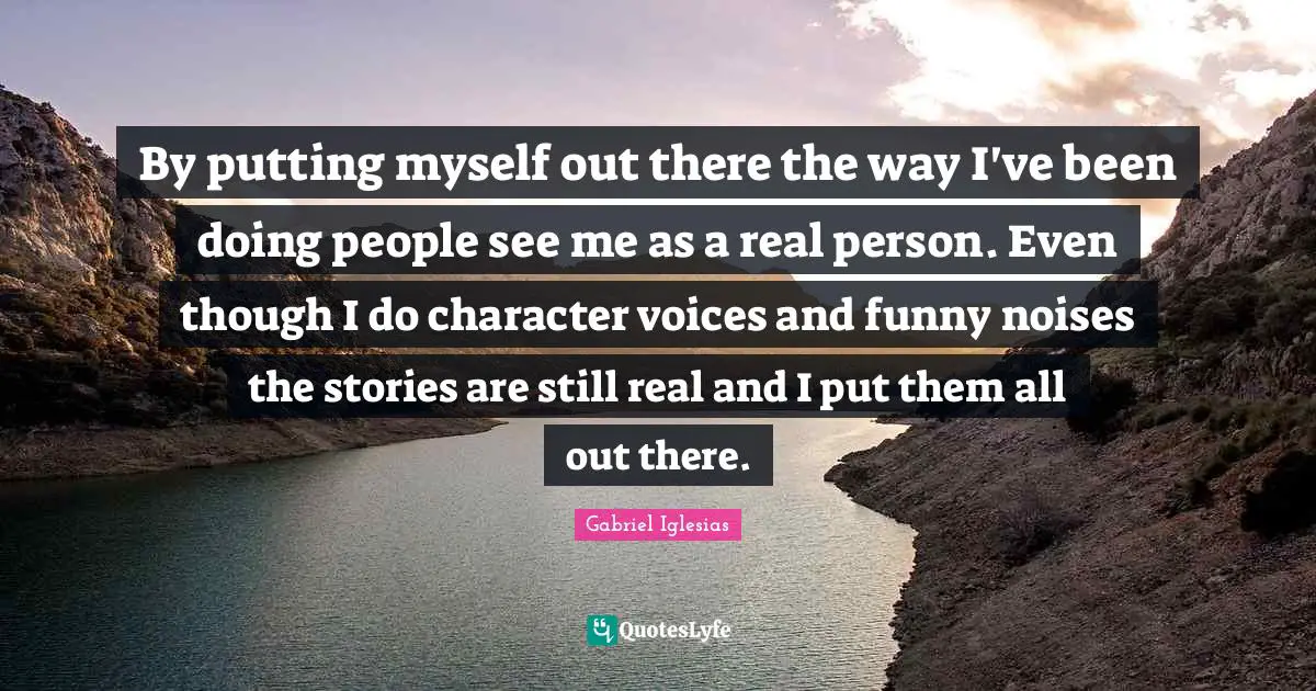 By putting myself out there the way I've been doing people see me as a real person. Even though I do character voices and funny noises the stories are still real and I put them all out there.