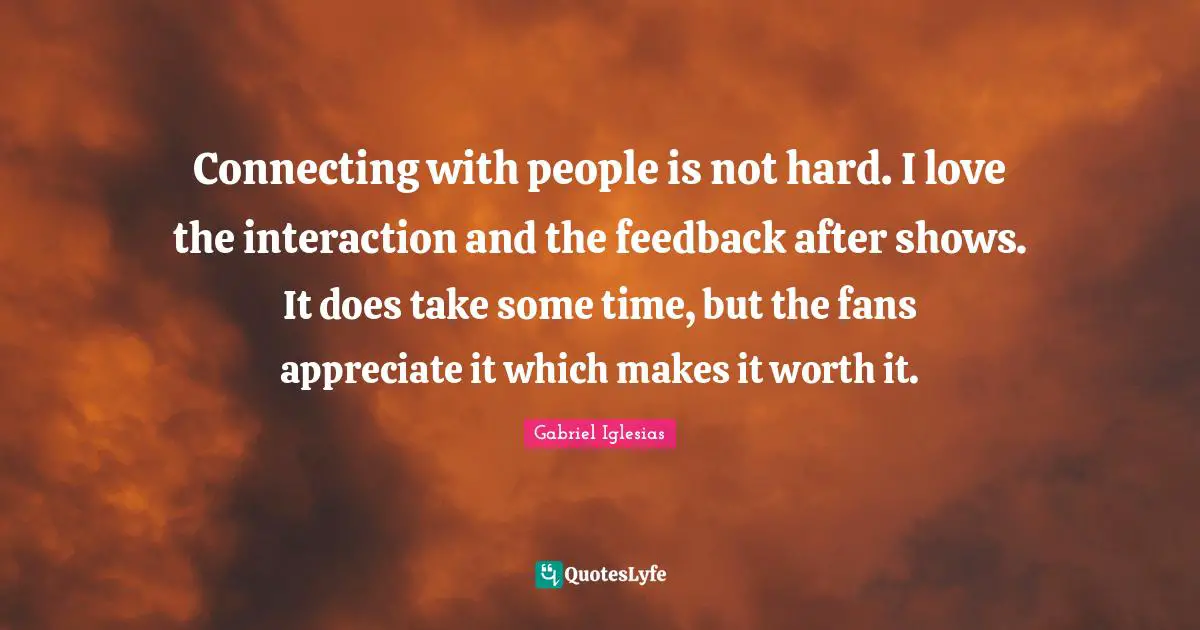 Connecting with people is not hard. I love the interaction and the feedback after shows. It does take some time, but the fans appreciate it which makes it worth it.
