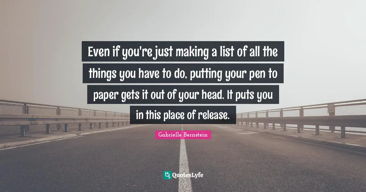 Even if you're just making a list of all the things you have to do, putting your pen to paper gets it out of your head. It puts you in this place of release.