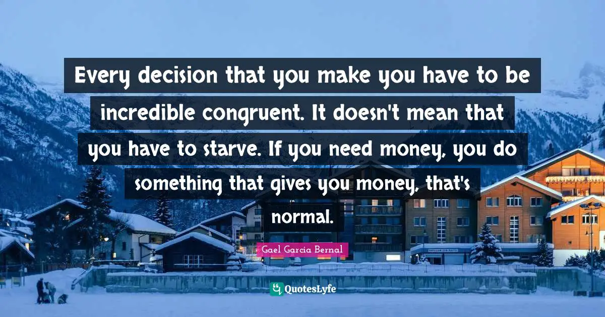 Every decision that you make you have to be incredible congruent. It doesn't mean that you have to starve. If you need money, you do something that gives you money, that's normal.