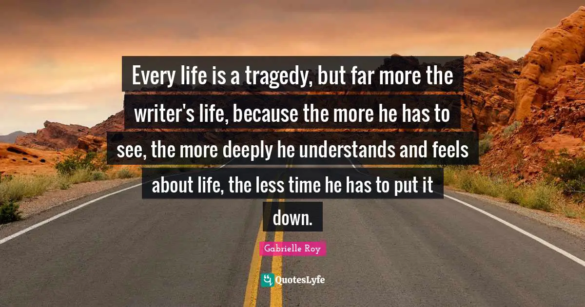 Every life is a tragedy, but far more the writer's life, because the more he has to see, the more deeply he understands and feels about life, the less time he has to put it down.