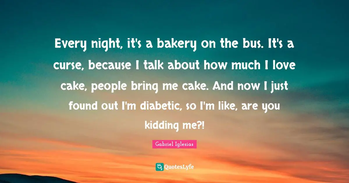 Every night, it's a bakery on the bus. It's a curse, because I talk about how much I love cake, people bring me cake. And now I just found out I'm diabetic, so I'm like, are you kidding me?!