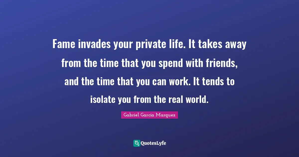 Fame invades your private life. It takes away from the time that you spend with friends, and the time that you can work. It tends to isolate you from the real world.