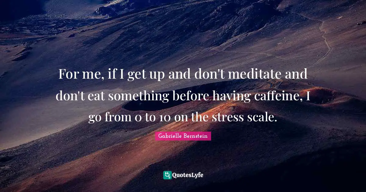 For me, if I get up and don't meditate and don't eat something before having caffeine, I go from 0 to 10 on the stress scale.