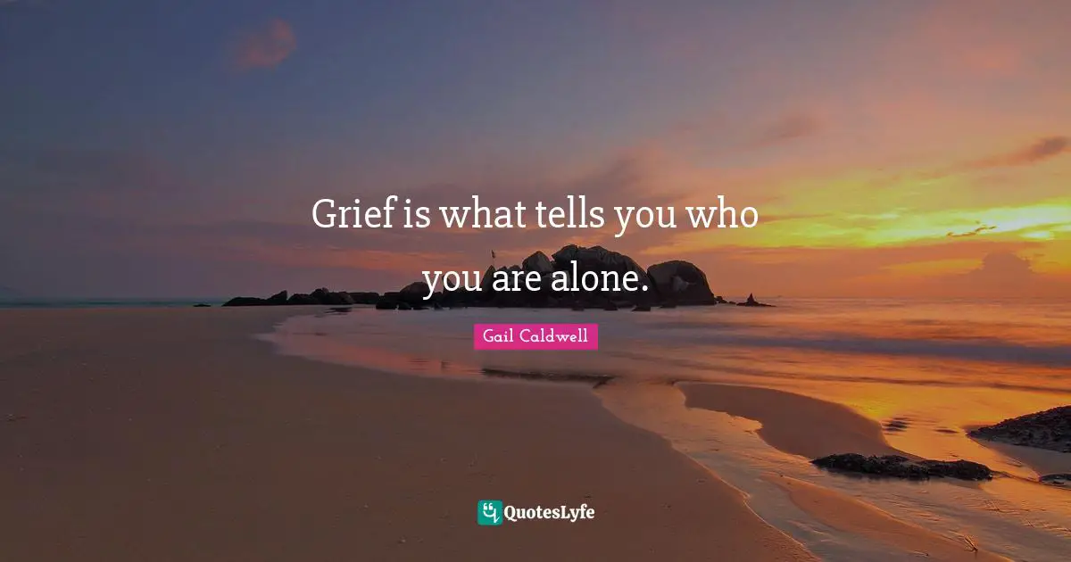 Grief is what tells you who you are alone.