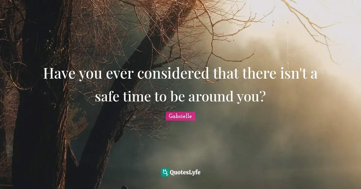 Have you ever considered that there isn't a safe time to be around you?