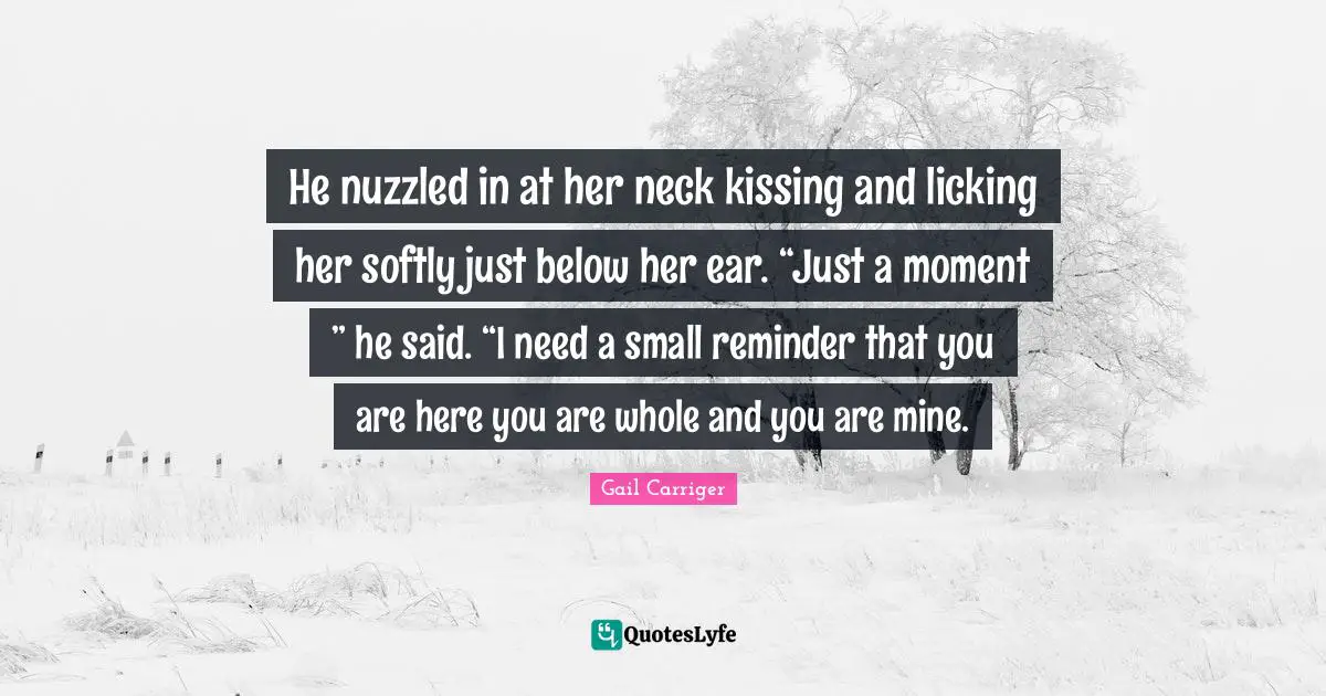 He nuzzled in at her neck kissing and licking her softly just below her ear. “Just a moment ” he said. “I need a small reminder that you are here you are whole and you are mine.