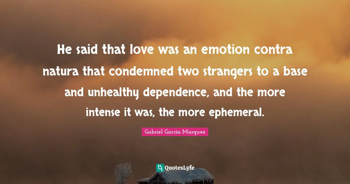 He said that love was an emotion contra natura that condemned two strangers to a base and unhealthy dependence, and the more intense it was, the more ephemeral.