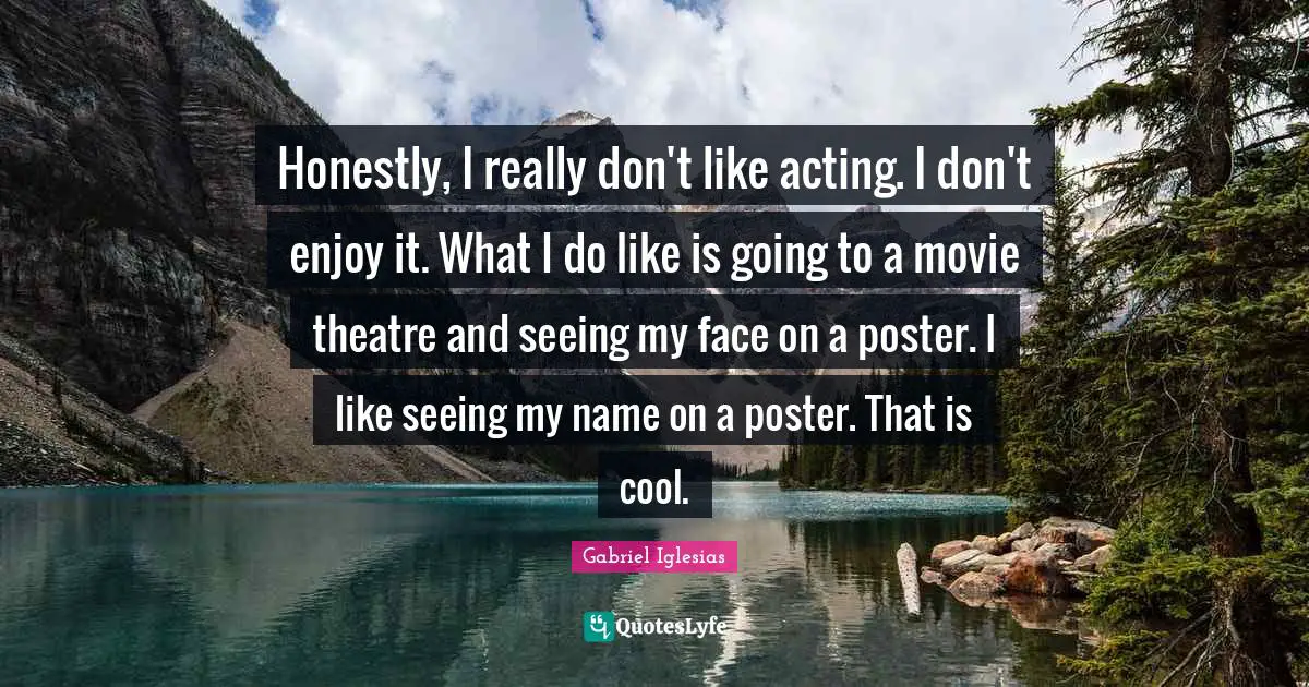 Honestly, I really don't like acting. I don't enjoy it. What I do like is going to a movie theatre and seeing my face on a poster. I like seeing my name on a poster. That is cool.