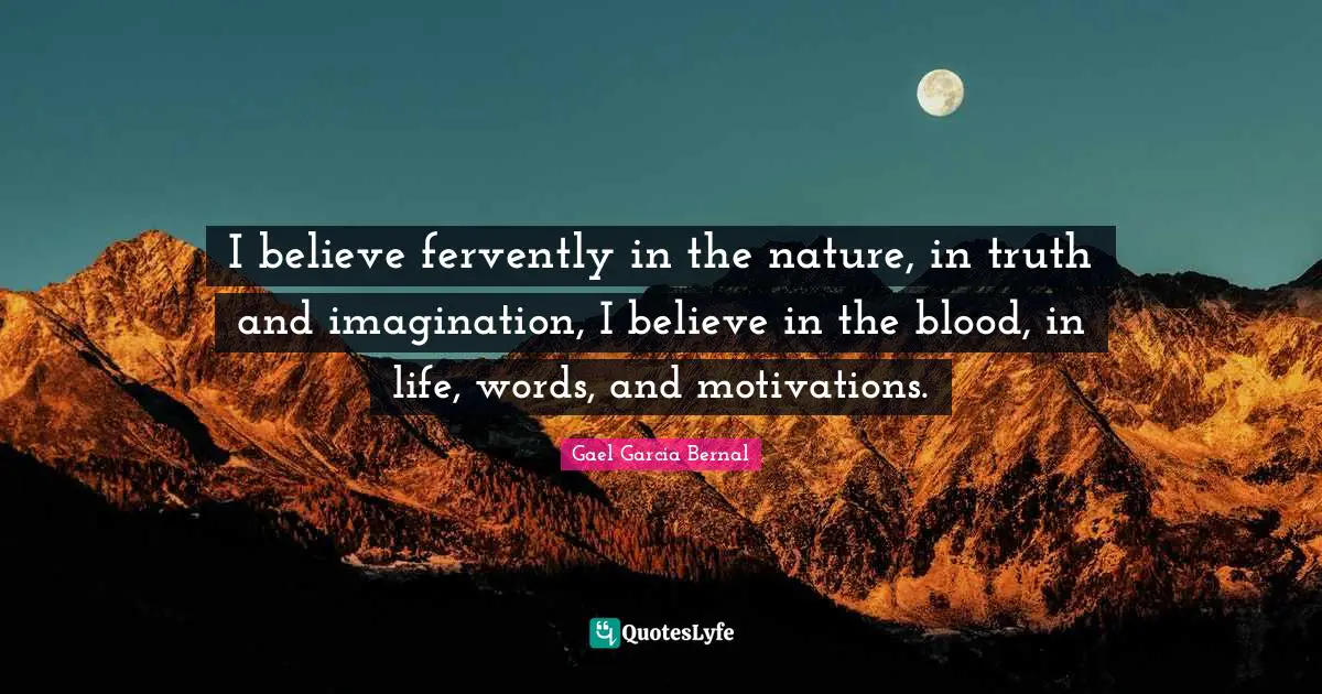 I believe fervently in the nature, in truth and imagination, I believe in the blood, in life, words, and motivations.