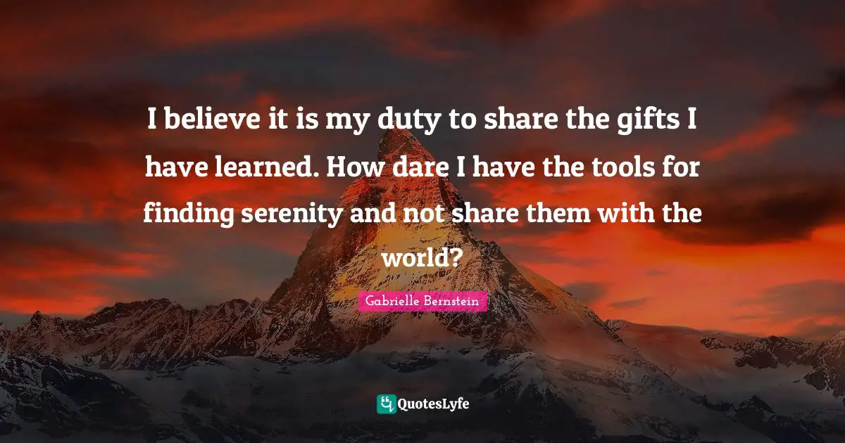 I believe it is my duty to share the gifts I have learned. How dare I have the tools for finding serenity and not share them with the world?