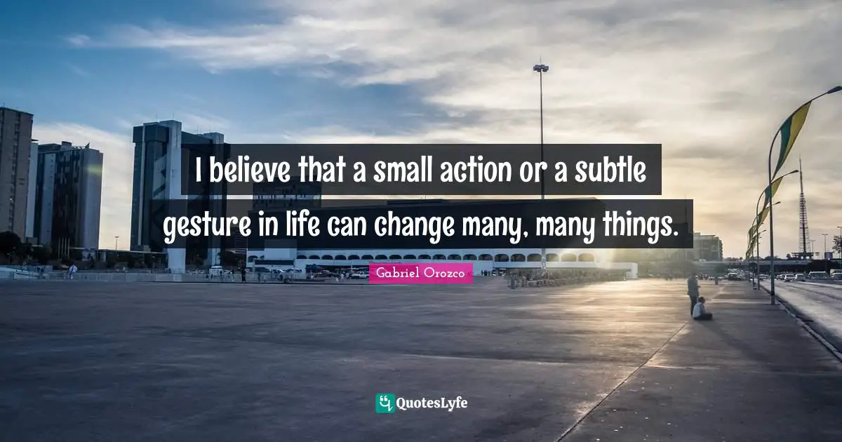 I believe that a small action or a subtle gesture in life can change many, many things.