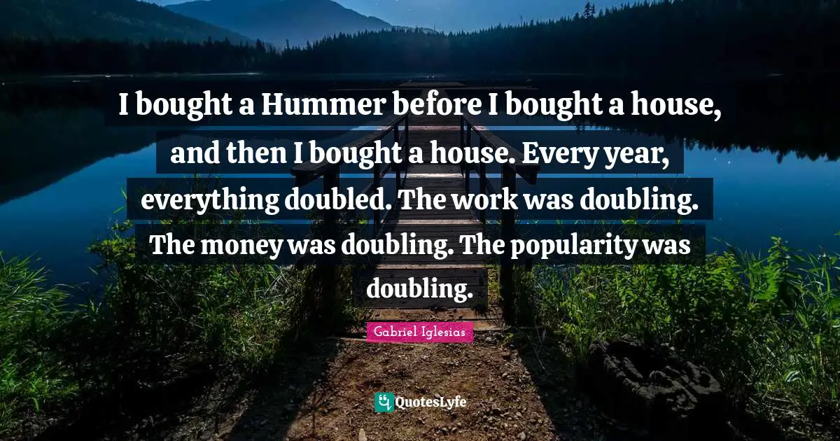 I bought a Hummer before I bought a house, and then I bought a house. Every year, everything doubled. The work was doubling. The money was doubling. The popularity was doubling.