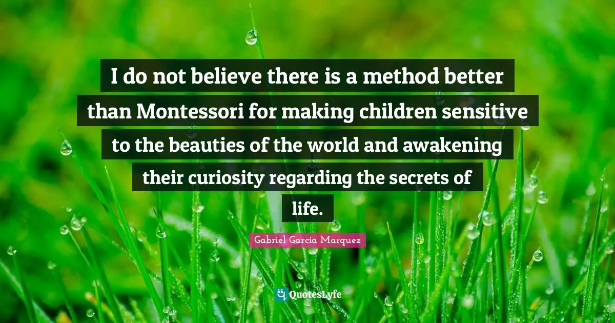 I do not believe there is a method better than Montessori for making children sensitive to the beauties of the world and awakening their curiosity regarding the secrets of life.