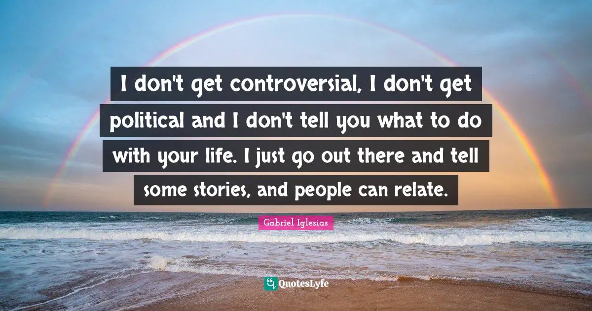 I don't get controversial, I don't get political and I don't tell you what to do with your life. I just go out there and tell some stories, and people can relate.