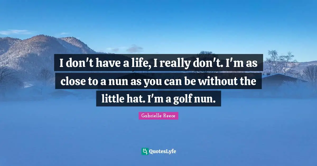 I don't have a life, I really don't. I'm as close to a nun as you can be without the little hat. I'm a golf nun.