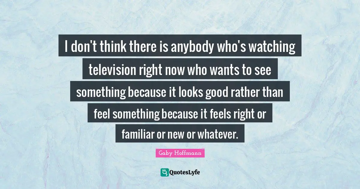 I don't think there is anybody who's watching television right now who wants to see something because it looks good rather than feel something because it feels right or familiar or new or whatever.