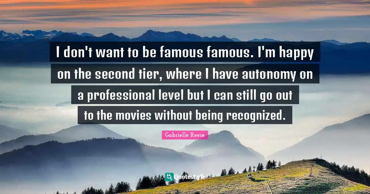 I don't want to be famous famous. I'm happy on the second tier, where I have autonomy on a professional level but I can still go out to the movies without being recognized.
