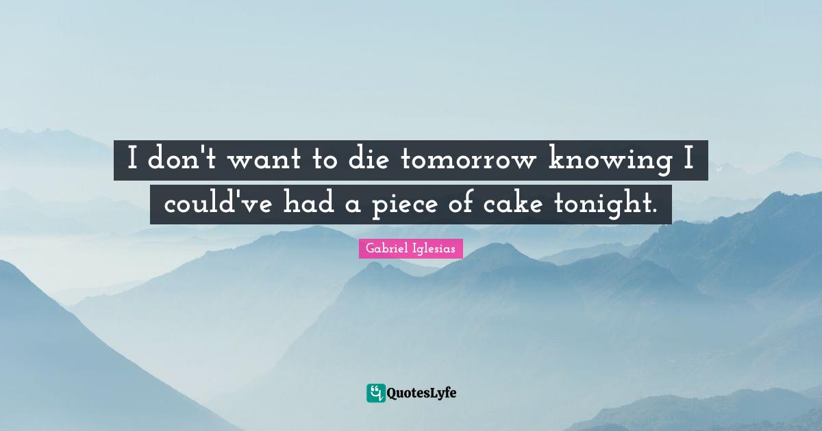 Knowing Quotes: "I don't want to die tomorrow knowing I could've had a piece of cake tonight."