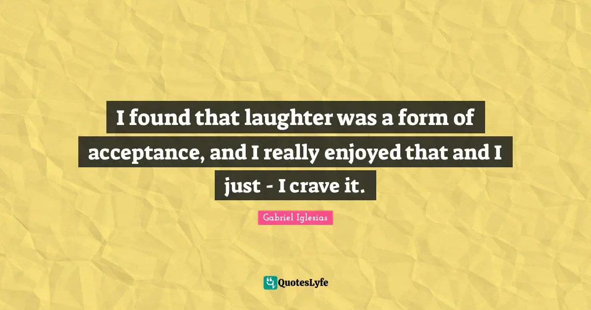 I found that laughter was a form of acceptance, and I really enjoyed that and I just - I crave it.