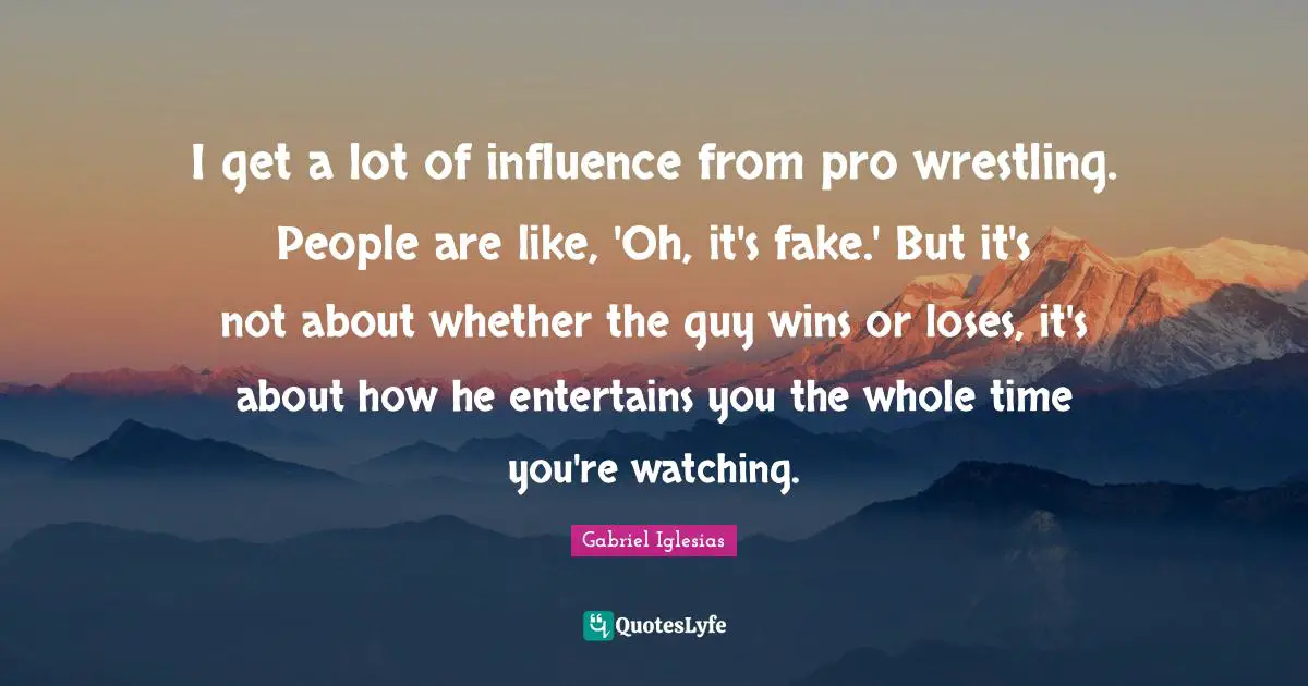 I get a lot of influence from pro wrestling. People are like, 'Oh, it's fake.' But it's not about whether the guy wins or loses, it's about how he entertains you the whole time you're watching.