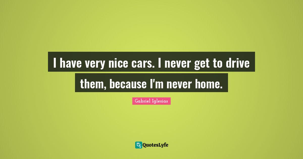 I have very nice cars. I never get to drive them, because I'm never home.